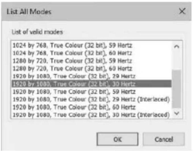 List All Modes List of valid modes 1024 by 768, True Colour (32 bit), 59 Hertz 1024 by 768, True Colour (32 bit), 60 Hertz 1280 by 720, True Colour (32 bit), 59 Hertz 1280 by 720, True Colour (32 bit), 60 Hertz 1920 by 1080, True Colour (32 bit), 29 Hertz 1920 by 1080, True Colour (32 bit), 30 Hertz 1920 by 1080, True Colour (32 bit), 59 Hertz 1920 by 1080, True Colour (32 bit), 29 Hertz (Interlaced) 1920 by 1080, True Colour (32 bit), 60 Hertz 1920 by 1080, True Colour (32 bit), 30 Hertz (Interlaced) OK Cancel