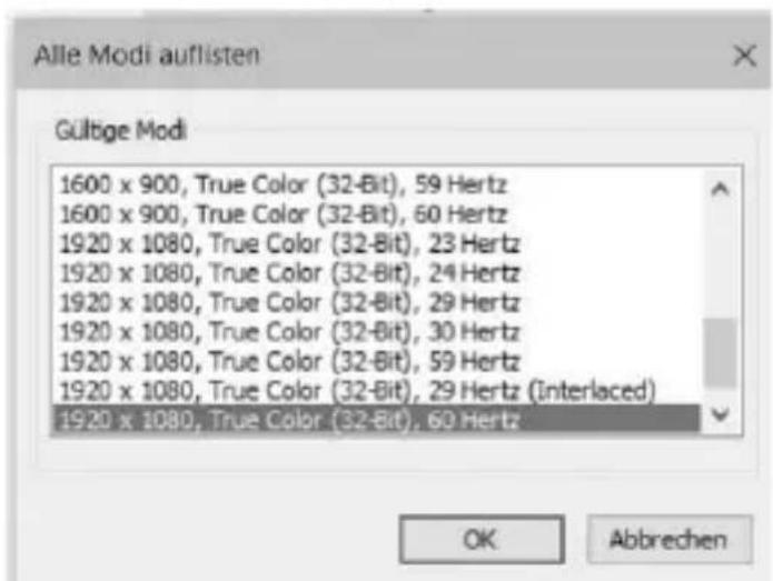 Alle Modi auflisten Gültige Modi 1600 x 900, True Color (32-Bit), 59 Hertz 1600 x 900, True Color (32-Bit), 60 Hertz 1920 x 1080, True Color (32-Bit), 23 Hertz 1920 x 1080, True Color (32-Bit), 24 Hertz 1920 x 1080, True Color (32-Bit), 29 Hertz 1920 x 1080, True Color (32-Bit), 30 Hertz 1920 x 1080, True Color (32-Bit), 59 Hertz 1920 x 1080, True Color (32-Bit), 29 Hertz (Interlaced) 1920 x 1080, True Color (32-Bit), 60 Hertz OK Abbrechen