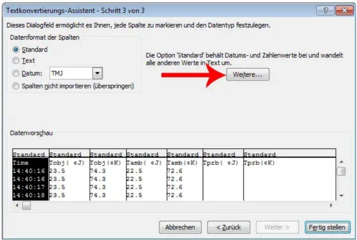 Textkonvertierungs-Assistent - Schritt 3 von 3 Dieses Dialogfeld ermöglicht es Ihnen, jede Spalte zu markieren und den Datentyp festzulegen. Datenformat der Spalten Standard Text Datum: TMJ Spalten nicht importieren (überspringen) Die Option 'Standard' behält Datums- und Zahlenwerte bei und wandelt alle anderen Werte in Text um. Weitere... Datenvorschau Standard Standard Standard Standard Standard Standard Standard Time Tobj( cJ) Tobj( cK) Tamb( cJ) Tamb( cK) Tprb( cJ) Tprb( cK) 14:40:16 23.5 74.3 22.5 72.6 14:40:16 23.5 74.3 22.5 72.6 14:40:17 23.5 74.3 22.5 72.6 14:40:18 23.5 74.3 22.5 72.6 Abbrechen < Zurück Weiter > Fertig stellen