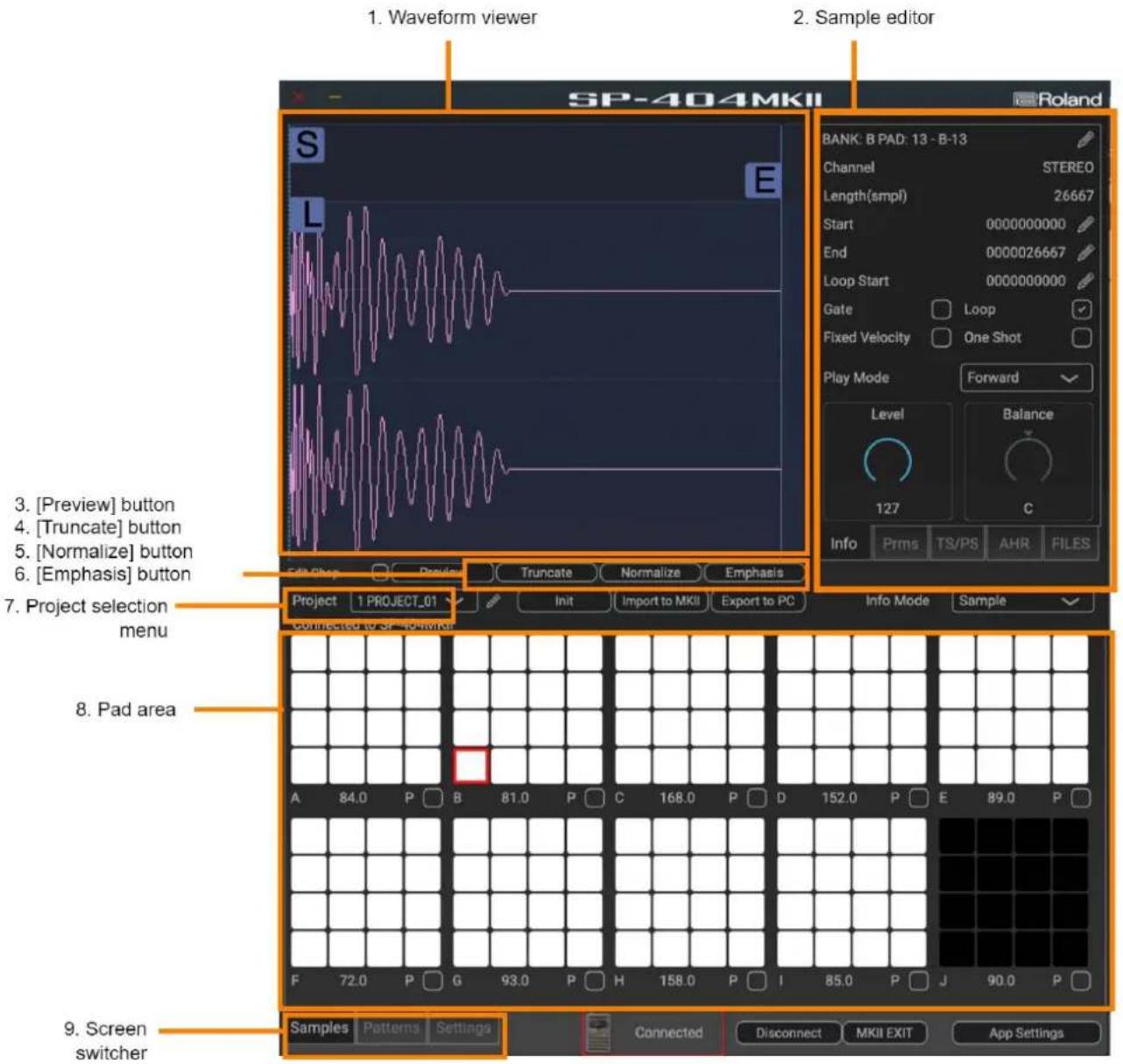 1. Waveform viewer 2. Sample editor SP-404MKII Roland BANK: B PAD: 13 - B-13 Channel STEREO Length(smpl) 26667 Start 0000000000 End 0000026667 Loop Start 0000000000 Gate Loop Fixed Velocity One Shot Play Mode Forward Level Balance 127 C Info Prms TS/PS AHR FILES 3. [Preview] button 4. [Truncate] button 5. [Normalize] button 6. [Emphasis] button 7. Project selection menu 8. Pad area 9. Screen switcher Sub Plot Truncate Normalize Emphasis Project 1 PROJECT_01 Init Import to MKII Export to PC Info Mode Sample Connected to OR MKII A 84.0 P B 81.0 P C 168.0 P D 152.0 P E 89.0 P F 72.0 P G 93.0 P H 158.0 P I 85.0 P J 90.0 P Samples Patterns Settings Connected Disconnect MKII EXIT App Settings