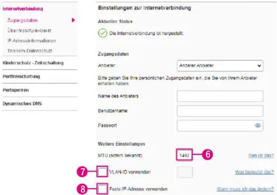 Internetverbindung Zugangsdaten Über Mobilfunk-Gerät IP-Adressinformationen Telekom-Datenschutz Kinderschutz - Zeitschaltung Portfreischaltung Portsperren Dynamisches DNS Einstellungen zur Internetverbindung Aktueller Status ✓ Die Internetverbindung ist hergestellt. Zugangsdaten Anbieter: Anderer Anbieter Bitte geben Sie Ihre persönlichen Zugangsdaten ein, die Sie von Ihrem Anbieter erhalten haben: Name des Anbieters Benutzername Password Weitere Einstellungen MTU (sofern bekannt) 1492 Was ist das? 7 VLAN-ID verwenden Was bedeutet das? 8 Fasta IP-Adresse verwenden Wann muss ich das ändern?