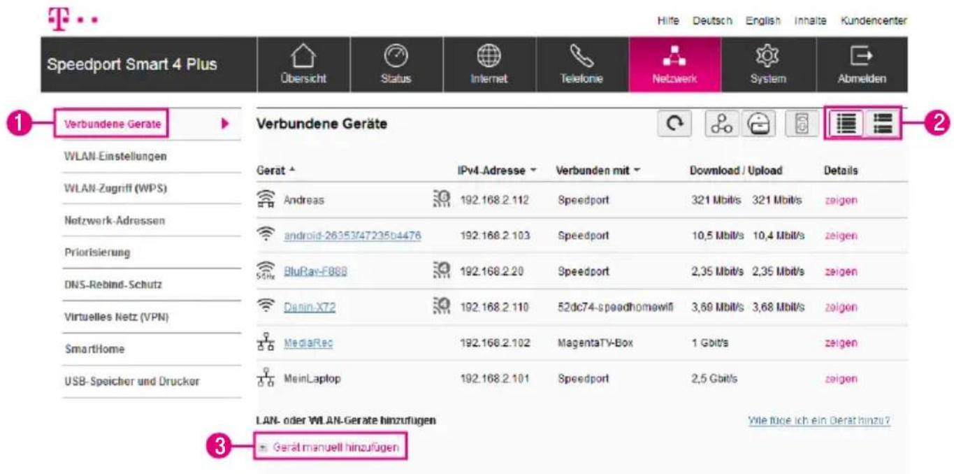 Speedport Smart 4 Plus Übersicht Status Internet Telefonie Netzwerk System Abmelden Verbundene Geräte 1 Verbundene Geräte WLAN-Einstellungen WLAN-Zugriff (WPS) Netzwerk-Adressen Priorisierung DNS-Rebind-Schutz Virtuelles Netz (VPN) SmartHome USB-Speicher und Drucker Geraut IPv4-Adresse Verbunden mit Download / Upload Details Andreas 192.168.2.112 Speedport 321 Mbit/s 321 Mbit/s zeigen android-26353/47235b4476 192.168.2.103 Speedport 10,5 Mbit/s 10,4 Mbit/s zeigen BluRav-F888 192.168.2.20 Speedport 2,35 Mbit/s 2,35 Mbit/s zeigen Denin-X72 192.168.2.110 52dc74-speedhomowifi 3,60 Mbit/s 3,68 Mbit/s zeigen MediaRec 192.168.2.102 MagentaTV-Box 1 Gbit/s zeigen MainLaptop 192.168.2.101 Speedport 2,5 Gbit/s zeigen LAN- oder WLAN-Geräte hinzufügen Gerät manuell hinzufügen Wie füge ich ein Gerät hinzu? 3