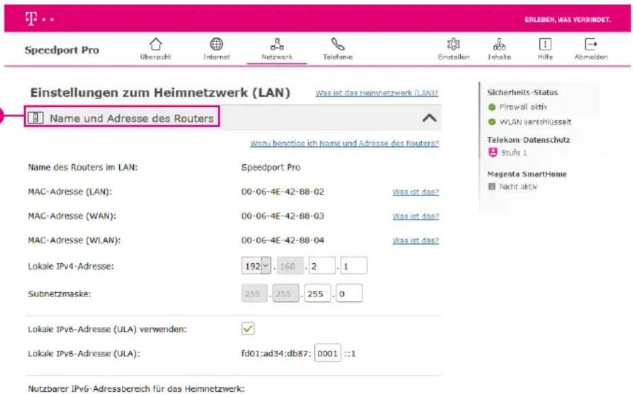 Einstellungen zum Heimnetzwerk (LAN) Was ist das Heimnetzwerk (LAN)? Name und Adresse des Routers Wozu benötige ich Name und Adresse des Routers? Name des Routers im LAN: Speedport Pro MAC-Adresse (LAN): 00-06-4E-42-88-02 Was ist das? MAC-Adresse (WAN): 00-06-4E-42-88-03 Was ist das? MAC-Adresse (WLAN): 00-06-4E-42-88-04 Was ist das? Lokale IPv4-Adresse: 192 . 168 . 2 . 1 Subnetzmaske: 255 . 255 . 255 . 0 Lokale IPv6-Adresse (ULA) verwenden: ✓ Lokale IPv6-Adresse (ULA): fd01:ad34:db87: 0001 ::1 Sicherheits-Status ● Firewall aktiv ● WLAN verschlüsselt Telekom-Datenschutz Stufe 1 Magenta SmartHome ■ Nicht aktiv Nutzbarer IPv6-Adressbereich für das Heimnetzwerk: