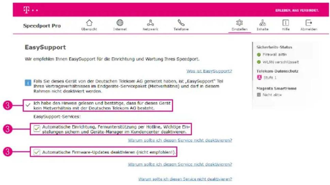 ERLEBEN, WAS VERBINDET. Speedport Pro Übersicht Internet Netzwerk Telefonie Einstellen Inhalte Hilfe Abmelden EasySupport Wir empfehlen Ihnen EasySupport für die Einrichtung und Wartung Ihres Speedport. Was ist EasySupport? Falls Sie dieses Gerät von der Deutschen Telekom AG gemietet haben, Ist „EasySupport“ Teil Ihres Vertragsverhältnisses im Endgerate-Servicepaket (Mietverhältnis) und darf in diesem Rahmen nicht deaktiviert werden. Ich habe den Hinweis gelesen und bestätige, dass für dieses Gerät kein Mietverhältnis mit der Deutschen Telekom AG besteht. EasySupport-Services: Automatische Einrichtung, Fernunterstützung per Hotline, Wichtige Einstellungen sichern und Geräte-Manager im Kundencenter deaktivieren. Warum sollte ich diesen Service nicht deaktivieren? Automatische Firmware-Updates deaktivieren (nicht empfohlen!).