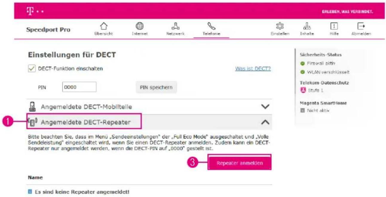 EINstellungen für DECT ✓ DECT-Funktion einschalten Was ist DECT? PIN 0000 PIN speichern Angemeldete DECT-Mobilteile Angemeldete DECT-Repeater Bitte beachten Sie, dass im Menu „Sendeeinstellungen“ der „Full Eco Mode“ ausgeschaltet und „Volle Sendeleistung“ eingeschaltet wird, wenn Sie einen DECT-Repeater anmelden. Zudem kann ein DECT- Repeater nur angemeldet werden, wenn die DECT-PIN auf „0000“ gestellt ist. 3 Repeater anmelden Name Es sind keine Repeater angemeldet!