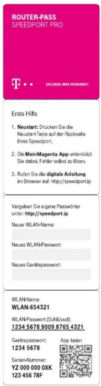 ROUTER-PASS SPEEDPORT PRO T. . . ERLIBEN, WAS VERBINDET. Erste Hilfe 1. Neustart: Drücken Sie die Neustart-Taste auf der Rückseite Ihres Speedport. 2. Die MeinMagenta App unterstützt Sie dabei, Fehler selbst zu lösen. 3. Rufen Sie die digitale Anleitung im Browser auf: http://speedport.ip Vergeben Sie eigene Passwörter unter: http://speedport.ip Neuer WLAN-Name: Neues WLAN-Passwort: Neues Gerätepasswort: WLAN-Name: WLAN-654321 WLAN-Passwort (Schlüssel): 1234 5678 9009 8765 4321 Gerätepasswort: 1234 5678 Serien-Nummer: YZ 000 000 0XK 123 456 78F App laden