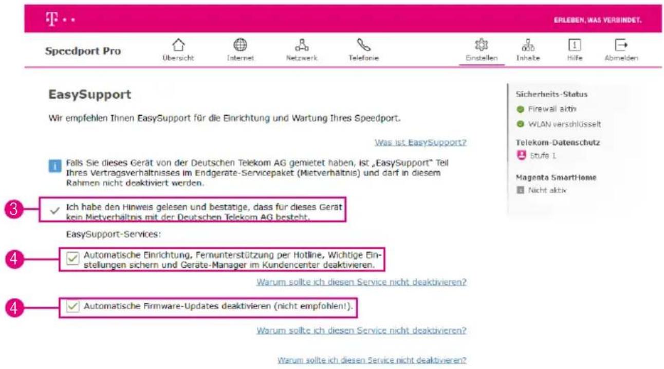 EYLEBEN, WAS VERBINDET. Speedport Pro Übersicht Internet Netzwerk Telefonie Einstellen Inhalte Hilfe Abmelden EasySupport Wir empfehlen Ihnen EasySupport für die Einrichtung und Wartung Ihres Speedport. Was ist EasySupport? Falls Sie dieses Gerät von der Deutschen Telekom AG gemietet haben, Ist „EasySupport“ Teil Ihres Vertragsverhältnisses im Endgerate-Servicepaket (Mietverhältnis) und darf in diesem Rahmen nicht deaktiviert werden. Ich habe den Hinweis gelesen und bestatige, dass für dieses Gerät kein Mietverhältnis mit der Deutschen Telekom AG besteht. EasySupport-Services: Automatische Einrichtung, Fernunterstützung per Hotline, Wichtige Einstellungen sichern und Geräte-Manager im Kundencenter deaktivieren. Warum sollte ich diesen Service nicht deaktivieren? Automatische Firmware-Updates deaktivieren (nicht empfohlen!).