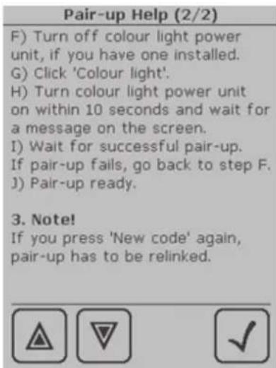 Pair-up Help (2/2) F) Turn off colour light power unit, if you have one installed. G) Click 'Colour light'. H) Turn colour light power unit on within 10 seconds and wait for a message on the screen. I) Wait for successful pair-up. If pair-up fails, go back to step F. J) Pair-up ready. 3. Note! If you press 'New code' again, pair-up has to be relinked.