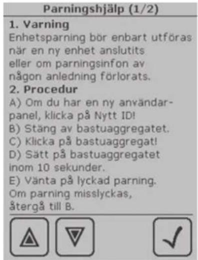 Parningshjälp (1/2) 1. Varning Enhetsparning bör enbart utföras när en ny enhet anslutits eller om parningsinfon av någon anledning förlorats. 2. Procedur A) Om du har en ny användar- panel, klicka på Nytt ID! B) Stäng av bastuaggregatet. C) Klicka på bastuaggregat! D) Sätt på bastuaggregatet inom 10 sekunder. E) Vänta på lyckad parning. Om parning misslyckas, återgå till B.