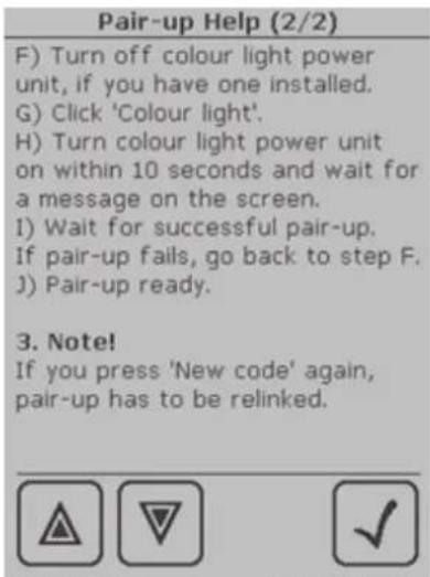 Pair-up Help (2/2) F) Turn off colour light power unit, if you have one installed. G) Click 'Colour light'. H) Turn colour light power unit on within 10 seconds and wait for a message on the screen. I) Wait for successful pair-up. If pair-up fails, go back to step F. J) Pair-up ready. 3. Note! If you press 'New code' again, pair-up has to be relinked.