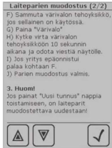 Laiteparien muodostus (2/2) F) Sammuta värivalon tehoyksikkö, jos sellainen on käytössä. G) Paina "Värivalo" H) Kytke virta värivalon tehoyksikköön 10 sekunnin aikana ja odota viestiä näytölle. I) Jos yritys epäonnistui palaa kohtaan F. J) Parien muodostus valmis. 3. Huom! Jos painat "Uusi tunnus" nappia toistamiseen, on laiteparit muodostettava uudestaan!