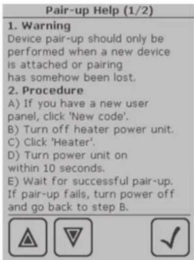 Pair-up Help (1/2) 1. Warning Device pair-up should only be performed when a new device is attached or pairing has somehow been lost. 2. Procedure A) If you have a new user panel, click 'New code'. B) Turn off heater power unit. C) Click 'Heater'. D) Turn power unit on within 10 seconds. E) Wait for successful pair-up. If pair-up fails, turn power off and go back to step B.