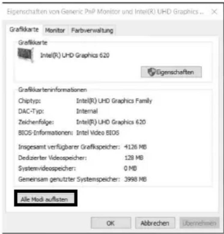 Eigenschaften von Generic PnP Monitor und Intel(R) UHD Graphics ... Grafikkarte Monitor Farbverwaltung Grafikkarte Intel(R) UHD Graphics 620 Eigenschaften Grafikkarteninformationen Chiptyp: Intel(R) UHD Graphics Family DAC-Typ: Internal Zeichenfolge: Intel(R) UHD Graphics 620 BIOS-Informationen: Intel Video BIOS Insgesamt verfügbarer Grafikspeicher: 4126 MB Dedizierter Videospeicher: 128 MB Systemvideospeicher: 0 MB Gemeinsam genutzter Systemspeicher: 3998 MB Alle Modi auflisten OK Abbrechen Übernehmen