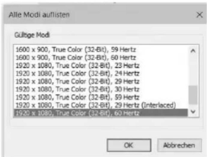Alle Modi auflisten Gültige Modi 1600 x 900, True Color (32-Bit), 59 Hertz 1600 x 900, True Color (32-Bit), 60 Hertz 1920 x 1080, True Color (32-Bit), 23 Hertz 1920 x 1080, True Color (32-Bit), 24 Hertz 1920 x 1080, True Color (32-Bit), 29 Hertz 1920 x 1080, True Color (32-Bit), 30 Hertz 1920 x 1080, True Color (32-Bit), 59 Hertz 1920 x 1080, True Color (32-Bit), 29 Hertz (Interlaced) 1920 x 1080, True Color (32-Bit), 60 Hertz OK Abbrechen