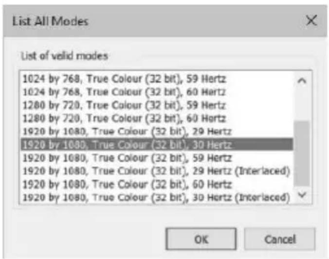 List All Modes List of valid modes 1024 by 768, True Colour (32 bit), 59 Hertz 1024 by 768, True Colour (32 bit), 60 Hertz 1280 by 720, True Colour (32 bit), 59 Hertz 1280 by 720, True Colour (32 bit), 60 Hertz 1920 by 1080, True Colour (32 bit), 29 Hertz 1920 by 1080, True Colour (32 bit), 30 Hertz 1920 by 1080, True Colour (32 bit), 59 Hertz 1920 by 1080, True Colour (32 bit), 29 Hertz (Interlaced) 1920 by 1080, True Colour (32 bit), 60 Hertz 1920 by 1080, True Colour (32 bit), 30 Hertz (Interlaced) OK Cancel