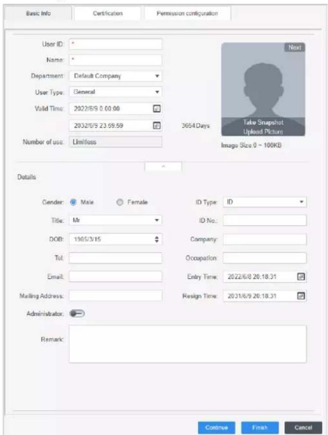 Basic Info Certification Permission configuration User ID: * Name: * Department: Default Company User Type: General Valid Time: 2022/6/9 0:00:00 2032/6/9 23:59:59 Number of use: Limitless 3654 Days Take Snapshot Upload Picture Image Size 0 - 100KB Details Gender: Male Female ID Type: ID Title: Mr ID No.: DOB: 1905/3/15 Company: Tol: Occupation: Email: Entry Time: 2022/6/8 20:18.31 Mailing Address: Resign Time: 2031/6/9 20:18.31 Administrator: Remark: Continue Finish Cancel