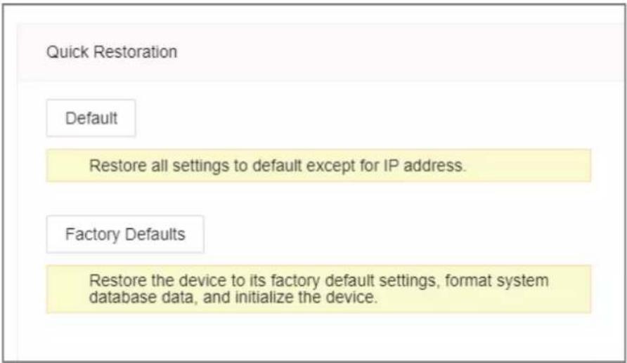Quick Restoration Default Restore all settings to default except for IP address. Factory Defaults Restore the device to its factory default settings, format system database data, and initialize the device.