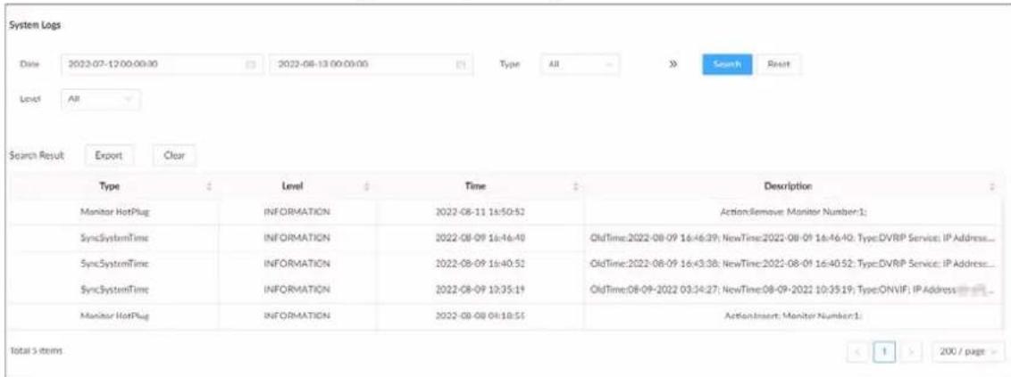 System Logs Date 2022-07-12 00:00:30 2022-08-13 00:00:00 Type All Search Reset Level All Search Result Export Clear Type Level Time Description Monitor HotPlug INFORMATION 2022-08-11 16:50:52 ActionRemove Monitor Number:1: SyncSystemTime INFORMATION 2022-08-09 16:46:49 OldTime:2022-08-09 16:46:39; NewTime:2022-08-09 16:46:40; Type:DVRIP Service; IP Address... SyncSystemTime INFORMATION 2022-08-09 16:40:51 OldTime:2022-08-09 16:43:38; NewTime:2022-08-09 16:40:52; Type:DVRIP Service; IP Address... SyncSystemTime INFORMATION 2022-08-09 10:35:19 OldTime:08-09-2022 03:34:27; NewTime:08-09-2022 10:35:19; Type:ONVIF; IP Address Monitor HotPlug INFORMATION 2022-08-08 04:18:55 ActionInsert; Monitor Number:1: Total S items 1 > 200 / page