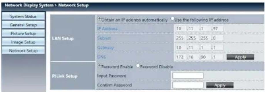 Network Display System > Network Setup System Status General Setup Picture Setup Image Setup Network Setup LAN Setup Obtain an IP address automatically Use the following IP address IP Address 10 .11 .1 .97 Subnet 255 .255 .255 .0 Gateway 10 .11 .1 .1 DNS 172 .16 .90 .1 Apply PJLink Setup Password Enable Password Disable Input Password Confirm Password Apply