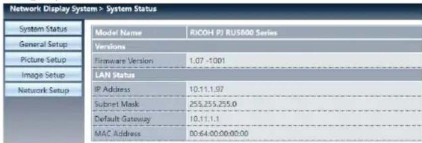 Network Display System > System Status System Status General Setup Picture Setup Image Setup Network Setup Model Name RICOH PJ RUS600 Series Versions Firmware Version 1.07 -1001 LAN Status IP Address 10:11.1.97 Subnet Mask 255.255.255.0 Default Gateway 10.11.1.1 MAC Address 00:64:00:00:00:00