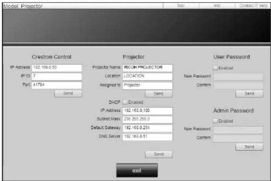 Model: Projector Tool Info Contact IT Help Crestron Control IP Address 192.168.0.50 IP ID 7 Port 41794 Send Projector Projector Name RICOH PROJECTOR Location LOCATION Assigned to Projector Send User Password Enabled New Password Confirm Send DHCP Enabled IP Address 192.168.0.100 Subset Mask 255.255.255.0 Default Gateway 192.168.0.254 DNS Server 192.168.0.51 Send Admin Password Enabled Now Password Confirm Send exit