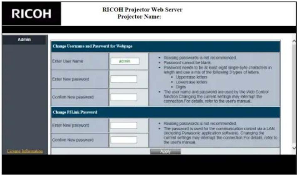 RICOH RICOH Projector Web Server Projector Name: Admin Change Username and Password for Webpage Enter User Name admin Reusing passwords is not recommended. Password cannot be blank. Password needs to be at least eight single-byte characters in length and use a mix of the following 3 types of letters. Uppercase letters Lowercase letters Digits The user name and password are used by the Web Control function. Changing the current settings may interrupt the connection. For details, refer to the user's manual. Confirm New password Change P/Link Password Enter New password Reusing passwords is not recommended. The password is used for the communication control via a LAN (including Panasonic application software). Changing the current settings may interrupt the connection. For details, refer to the user's manual. Confirm New password Apply