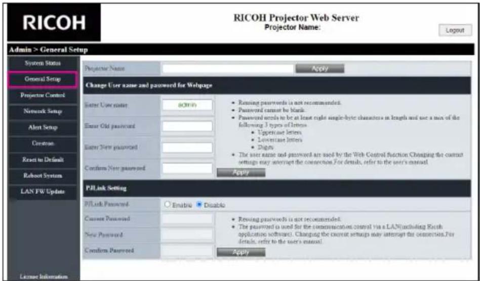 RICOH Projector Web Server Projector Name: Login Admin > General Setup System Status General Setup Projector Control Network Setup Alert Setup Creatron Reset to Default Robust System LAN FW Update License Information Projector Name Apply Change User name and password for Webpage Enter User name: admin Enter Old password Enter New password Confirm New password • Adding passwords is not recommended. • Password cannot be blank. • Password needs to be at least right single-byte characters in length and use a max of the following 3 types of letters. • Uppercase letters • Lowercase letters • Diagny • The user name and password are used by the Web Control function. Changing the current settings may interrupt the connections. For details, refer to the user's manual. Apply PJLink Setting PJLink Password: Embra Disable Current Password: New Password: Confirm Password: • Adding passwords is not recommended. • The password is used for the communication control via a LAN (including Rerch application software). Changing the current settings may interrupt the connections. For details, refer to the user's manual. Apply