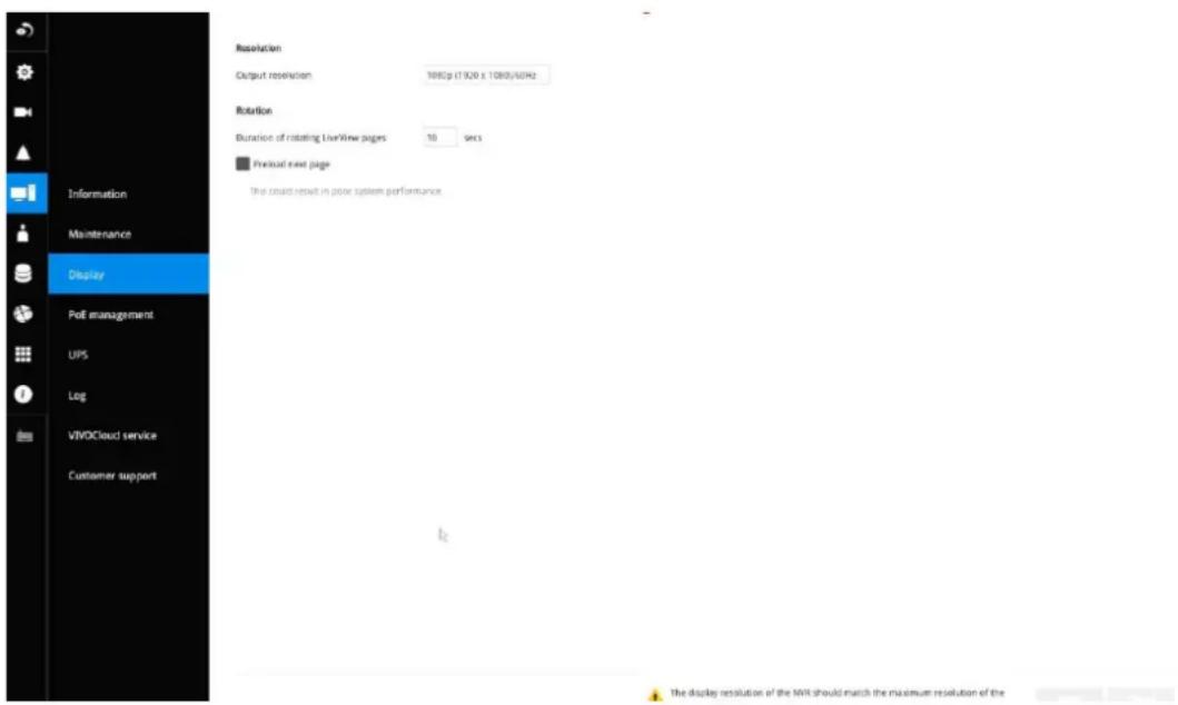 Information Maintenance Display PoE management UPS Log VIVOCloud service Customer support Resolution Output resolution 1000p (17020 x 10800/60Hz) Rotation Duration of rotating LiveView pages 10 secs Preload next page The cloud result in power system performance The display resolution of the WIR should match the maximum resolution of the