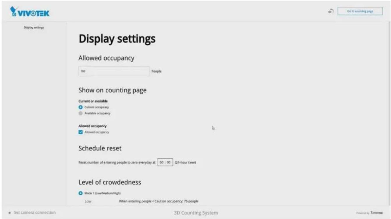 Display settings Allowed occupancy 106 People Show on counting page Current or available ● Current occupancy ● Available occupancy Allowed occupancy ● Allowed occupancy Schedule reset Reset number of entering people to zero everyday at 00 : 00 (24-hour time) Level of crowdedness ● Mode 1 (Low/Medium/High) Low When entering people < Caution occupancy: 75 people Go to counting page Set camera connection 3D Counting System Powered by: Vivotek