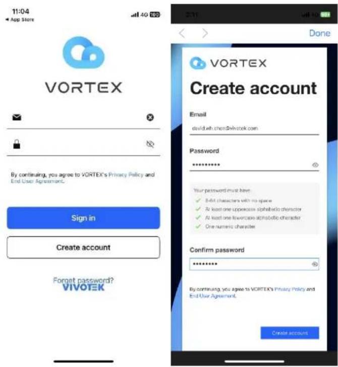11:04 App Store VORTEX By continuing, you agree to VORTEX's Privacy Policy and End User Agreement. Sign in Create account Forget password? VIVOTEK Done VORTEX Create account Email david.wh.chen@vivotek.com Password ****** Your password must have: ✓ 8-bit characters with no space ✓ At least one uppercase alphabetic character ✓ At least one lowercase alphabetic character ✓ One numeric character Confirm password ****** By continuing, you agree to VORTEX's Privacy Policy and End User Agreement. Create account.