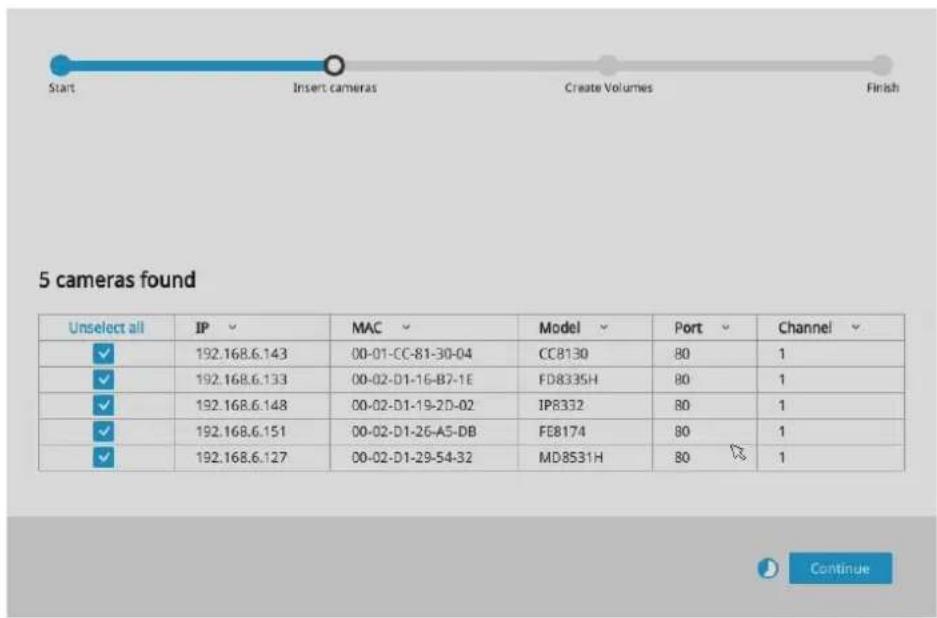 Start Insert cameras Create Volumes Finish 5 cameras found Unselect all IP MAC Model Port Channel ✓ 192.168.6.143 00-01-CC-81-30-04 CC8130 80 1 ✓ 192.168.6.133 00-02-D1-16-B7-1E FD8335H 80 1 ✓ 192.168.6.148 00-02-D1-19-2D-02 IP8332 80 1 ✓ 192.168.6.151 00-02-D1-26-A5-DB FEB174 80 1 ✓ 192.168.6.127 00-02-D1-29-54-32 MD8531H 80 1 Continue