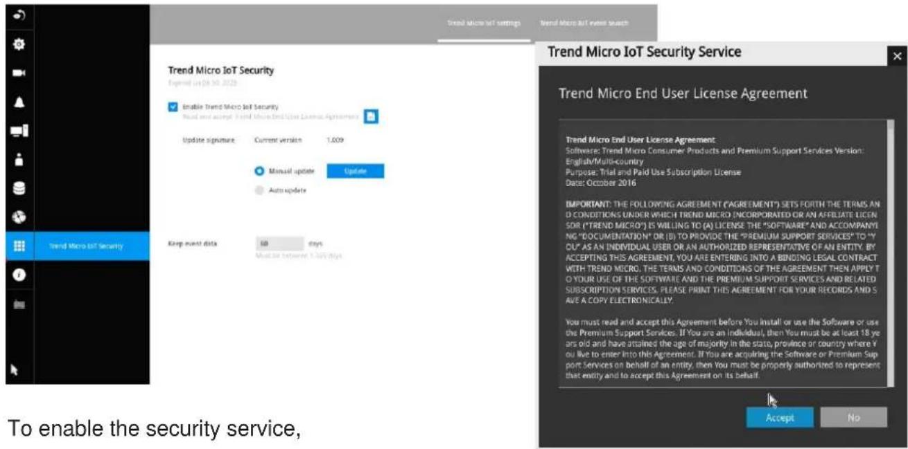 Trend Micro IoT Settings Trend Micro IoT review search Trend Micro IoT Security Expected Oct 30, 2020 Enable Trend Micro IoT Security Read and accept Trend Micro End User License Agreement Update signature: Current version 1.009 Manual update Update Auto update Keep next data: 160 days Must be Information 1.009 days Trend Micro IoT Security Trend Micro IoT Security Service Trend Micro End User License Agreement Trend Micro End User License Agreement Software: Trend Micro Consumer Products and Premium Support Services Version: English/Multi-country Purpose: Trial and Paid Use Subscription License Date: October 2016 IMPORTANT: THE FOLLOWING AGREEMENT ("AGREEMENT") SETS FORTH THE TERMS AND CONDITIONS UNDER WHICH TREND MICRO INCORPORATED OR AN AFFILIATE LICEN SOR ("TREND MICRO") IS WILLING TO (A) LICENSE THE "SOFTWARE" AND ACCOMPANYING "DOCUMENTATION" OR (B) TO PROVIDE THE "PREMIUM SUPPORT SERVICES" TO "Y-OU" AS AN INDIVIDUAL USER OR AN AUTHORIZED REPRESENTATIVE OF AN ENTITY. BY ACCEPTING THIS AGREEMENT, YOU ARE ENTERING INTO A BINDING LEGAL CONTRACT WITH TREND MICRO. THE TERMS AND CONDITIONS OF THE AGREEMENT THEN APPLY TO YOUR USE OF THE SOFTWARE AND THE PREMIUM SUPPORT SERVICES AND RELATED SUBSCRIPTION SERVICES. PLEASE PRINT THIS AGREEMENT FOR YOUR RECORDS AND SAVE A COPY ELECTRONICALLY. You must read and accept this Agreement before You install or use the Software or use the Premium Support Services. If You are an individual, then You must be at least 18 years old and have attained the age of majority in the state, province or country where You live to enter into this Agreement. If You are acquiring the Software or Premium Support Services on behalf of an entity, then You must be properly authorized to represent that entity and to accept this Agreement on its behalf. Accept No To enable the security service,