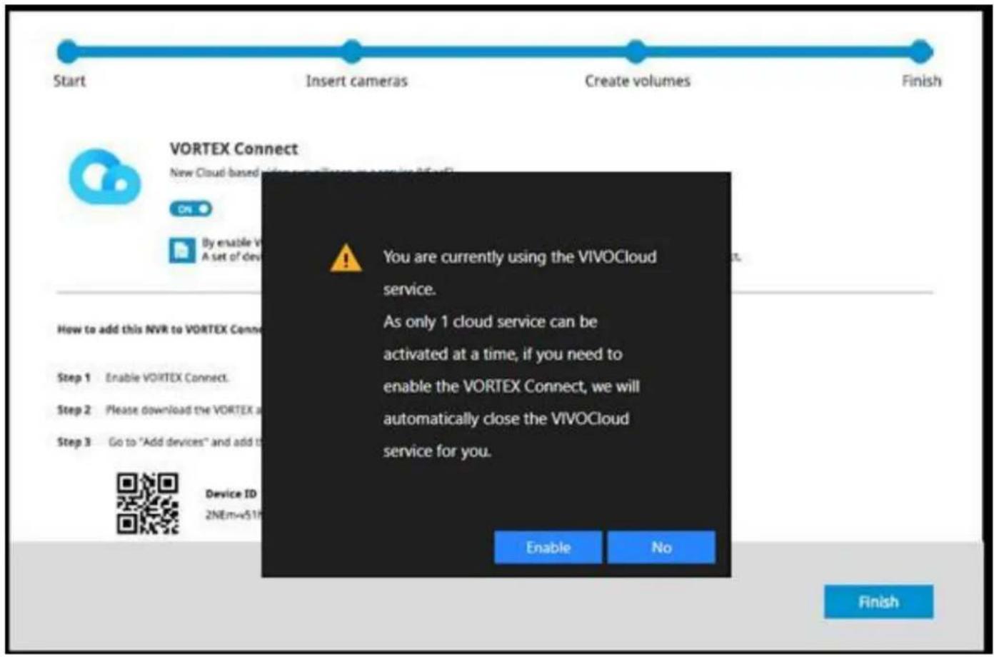 Start Insert cameras Create volumes Finish VORTEX Connect New Cloud based video call to Vortex By enable Vortex A set of devices How to add this NVR to VORTEX Connect Step 1 Enable VORTEX Connect. Step 2 Please download the VORTEX Step 3 Go to "Add devices" and add to Device ID 2NEm-v51F Enable No You are currently using the VIVOCloud service. As only 1 cloud service can be activated at a time, if you need to enable the VORTEX Connect, we will automatically close the VIVOCloud service for you.