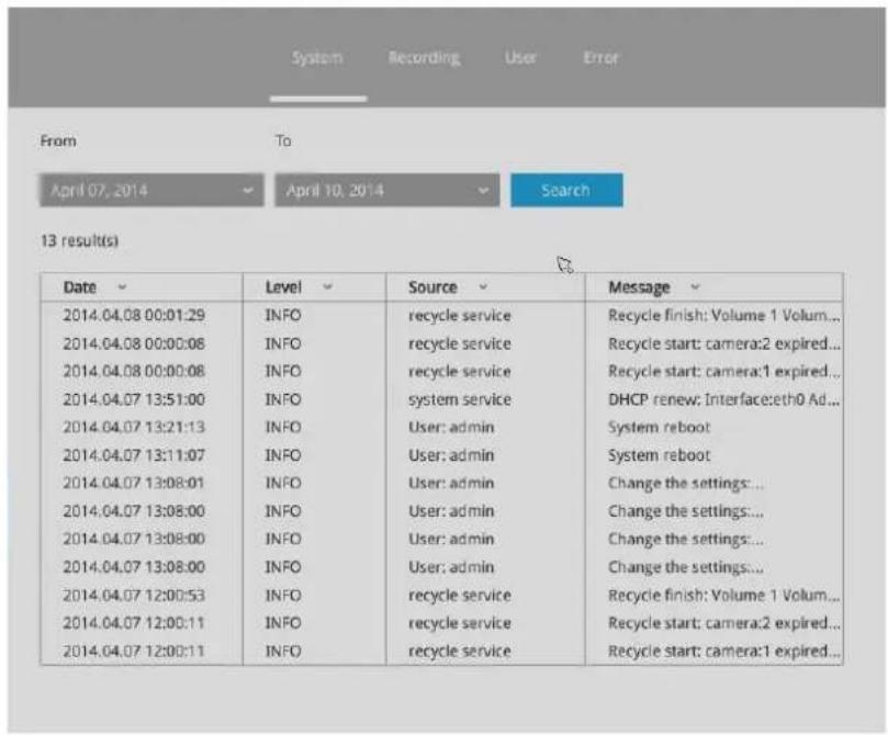 System Recording User Error From To April 07, 2014 April 10, 2014 Search 13 result(s) Date Level Source Message 2014.04.08 00:01:29 INFO recycle service Recycle finish: Volume 1 Volum... 2014.04.08 00:00:08 INFO recycle service Recycle start: camera:2 expired... 2014.04.08 00:00:08 INFO recycle service Recycle start: camera:1 expired... 2014.04.07 13:51:00 INFO system service DHCP renew: Interface:eth0 Ad... 2014.04.07 13:21:13 INFO User: admin System reboot 2014.04.07 13:11:07 INFO User: admin System reboot 2014.04.07 13:08:01 INFO User: admin_Change the settings... 2014.04.07 13:08:00 INFO User: admin_Change the settings... 2014.04.07 13:08:00 INFO User: admin_Change the settings... 2014.04.07 13:08:00 INFO User: admin_Change the settings... 2014.04.07 12:00:53 INFO recycle service Recycle finish: Volume 1 Volum... 2014.04.07 12:00:11 INFO recycle service Recycle start: camera:2 expired... 2014.04.07 12:00:11 INFO recycle service Recycle start: camera:1 expired...