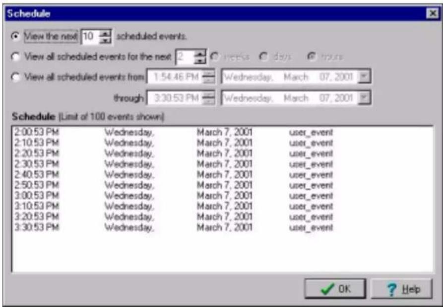 Schedule View the next 10 scheduled events. View all scheduled events for the next 2 weeks days hours View all scheduled events from 1:54:46 PM Wednesday, March 07, 2001 through 3:30:53 PM Wednesday, March 07, 2001 Schedule (Limit of 100 events shown) 2:00:53 PM Wednesday, March 7, 2001 user_event 2:10:53 PM Wednesday, March 7, 2001 user_event 2:20:53 PM Wednesday, March 7, 2001 user_event 2:30:53 PM Wednesday, March 7, 2001 user_event 2:40:53 PM Wednesday, March 7, 2001 user_event 2:50:53 PM Wednesday, March 7, 2001 user_event 3:00:53 PM Wednesday, March 7, 2001 user_event 3:10:53 PM Wednesday, March 7, 2001 user_event 3:20:53 PM Wednesday, March 7, 2001 user_event 3:30:53 PM Wednesday, March 7, 2001 user_event OK Help