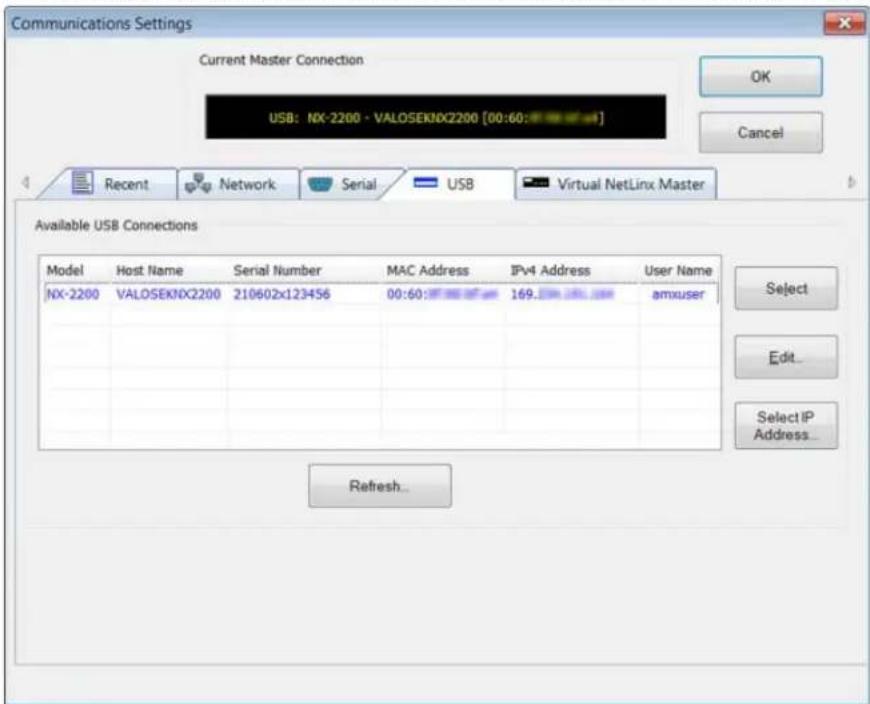 Communications Settings Current Master Connection USB: NX-2200 - VALOSEKNX2200 [00:60:123456] OK Cancel Recent Network Serial USB Virtual NetLinx Master Available USB Connections Model Host Name Serial Number MAC Address IPv4 Address User Name NX-2200 VALOSEKNX2200 210602x123456 00:60:169.123456 amxuser Select Edit... Select IP Address... Refresh...