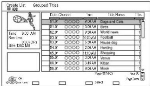 Create List Grouped Titles HDL Date Channel Time Title Name Titles 01.01 9:00 AM Dogs and Cars 1 01.01 9:30 AM Birds 1 02.01 9:30 AM World news 1 03.01 10:00 AM Football 1 03.01 6:30 AM House dog 1 04.01 2:00 AM Hunting 1 05.01 11:30 AM Shopping 1 05.01 3:00 AM Venus 1 06.01 3:45 AM Kitten 1 06.01 9:00 AM Moon 1 Page 00/1/003 Page U5 OK Select Page Down