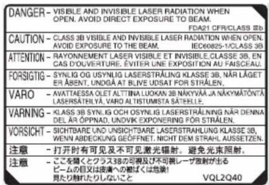 DANGER - VISIBLE AND INVISIBLE LASER RADIATION WHEN OPEN. AVOID DIRECT EXPOSURE TO BEAM. FDA21 CFR/CLASS IIIb CAUTION - CLASS 3B VISIBLE AND INVISIBLE LASER RADIATION WHEN OPEN. AVOID EXPOSURE TO THE BEAM. IEC60825-1/CLASS 3B ATTENTION - RAYONNEMENT LASER VISIBLE ET INVISIBLE CLASSE 3B, EN CAS D'OUVERTURE. ÉVITER UNE EXPOSITION AU FAISCEAU. FORSITIG - SYNLOG OG USYNLIG LASERSTRÄLING KLASSE 3B, NÄR LÄGET ER ÄBENT, UNDGÄ AT BLIVE UDSAT FOR STRÄLEN. VARO - AVATTAESSA OLET ALT'INA LUOKAN 3B NÄKYVÄÄ JA NÄKYMÄTÖNTÄ LASERSATEILYA, VARO ALTISTUMISTA SÄTEELLE. VARNING - KLAS 3B SYNLOG OCH OSYNLIG LASERSTRÄLNING NÄR DENNA DEL ÄR ÖPPNAD, UNDIVK EXPONERING FOR STRÄLEN. VORSICHT - SICHTBARE UND UNSICHTBARE LASERSTRAHLUNG KLASSE 3B, WENN ABDECKUNG GEÖFFNET. NICHT DEM STRAHL AUSSETZEN. 注意 - 打开时有可见及不可见激光辐射。避免光束照射。 注意 - ここを聞くとクラス3Bの可視及び不可視レーザ放射が出る ビームの目又は皮膚への拠ばくは危険! 見たり触れたりしないこと VQL2Q40