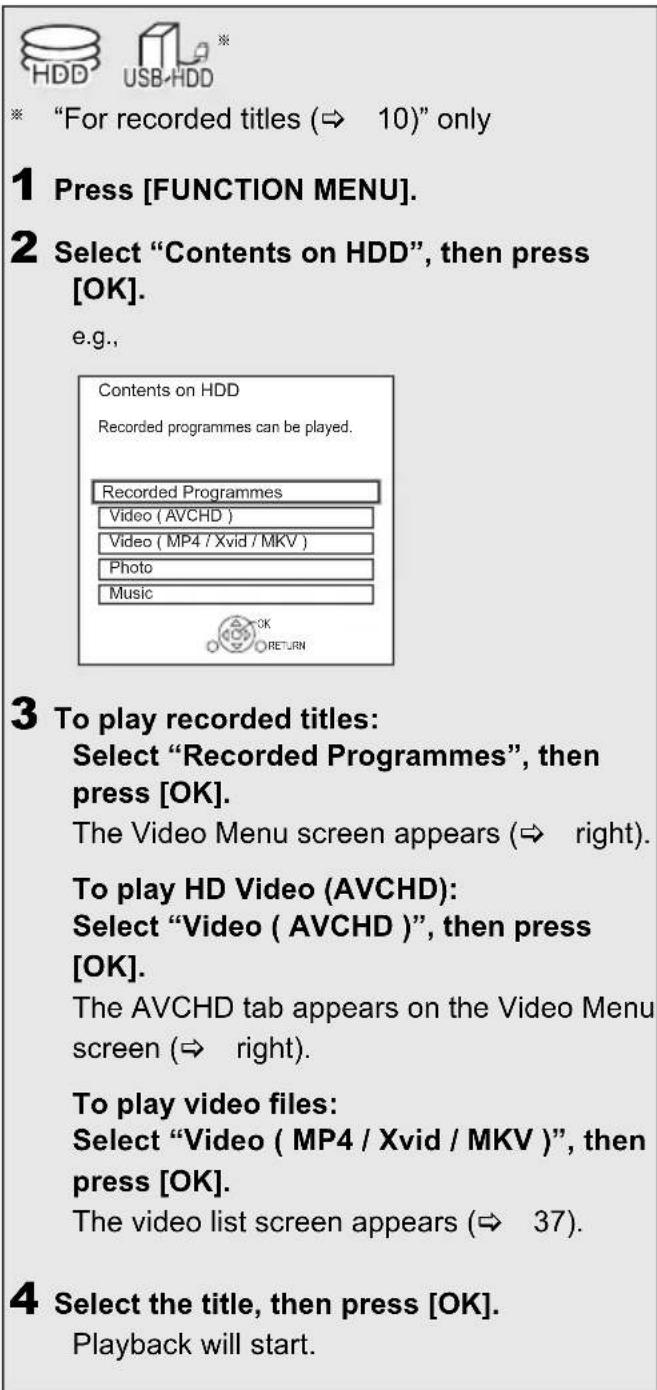 HDD USB-HDD * "For recorded titles (⇒ 10)" only 1 Press [FUNCTION MENU]. 2 Select "Contents on HDD", then press [OK]. e.g., Contents on HDD Recorded programmes can be played. Recorded Programmes Video (AVCHD) Video (MP4 / Xvid / MKV) Photo Music 3 To play recorded titles: Select "Recorded Programmes", then press [OK]. The Video Menu screen appears (⇒ right). To play HD Video (AVCHD): Select "Video (AVCHD)", then press [OK]. The AVCHD tab appears on the Video Menu screen (⇒ right). To play video files: Select "Video (MP4 / Xvid / MKV)", then press [OK]. The video list screen appears (⇒ 37). 4 Select the title, then press [OK]. Playback will start.