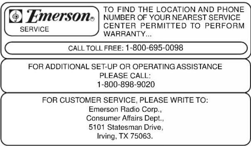 Emerson® SERVICE TO FIND THE LOCATION AND PHONE NUMBER OF YOUR NEAREST SERVICE CENTER PERMITTED TO PERFORM WARRANTY... CALL TOLL FREE: 1-800-695-0098 FOR ADDITIONAL SET-UP OR OPERATING ASSISTANCE PLEASE CALL: 1-800-898-9020 FOR CUSTOMER SERVICE, PLEASE WRITE TO: Emerson Radio Corp., Consumer Affairs Dept., 5101 Statesman Drive, Irving, TX 75063.