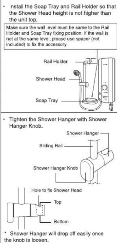 • Install the Soap Tray and Rail Holder so that the Shower Head height is not higher than the unit top. Make sure the wall level must be same to the Rail Holder and Soap Tray fixing position. If the wall is not at the same level, please use spacer (not included) to fix the accessory. Rail Holder Shower Head Soap Tray • Tighten the Shower Hanger with Shower Hanger Knob. Shower Hanger Sliding Rail Shower Hanger Knob Hole to fix Shower Head Top Bottom • Shower Hanger will drop off easily once the knob is loosen.