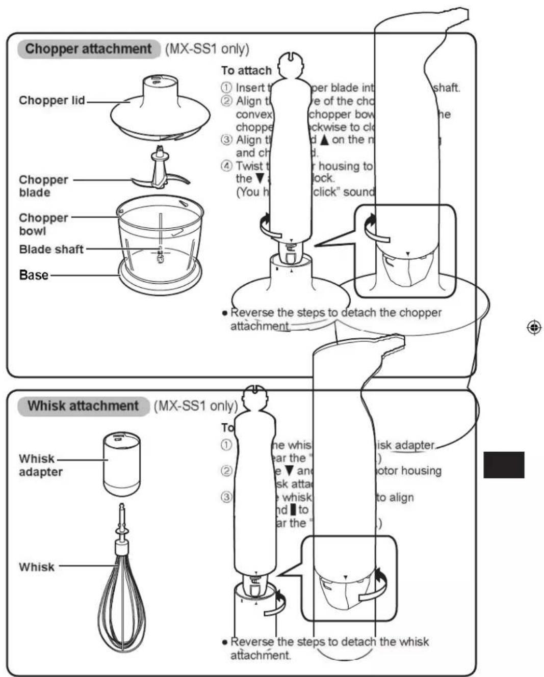 Chopper attachment (MX-SS1 only) To attach ① Insert t ② Align t convex chopper ③ Align t and ch ④ Twist t the ▼ (You h per blade int e of the cho chopper bow ckwise to cl d ▲ on the n d. r housing to lock. click" sound shaft. the base Chopper lid Chopper blade Chopper bowl Blade shaft Whisk attachment (MX-SS1 only) Whisk adapter Whisk To ① ② ③ the whis ear the " e ▼ and sk atta e whisk nd ■ to ar the " risk adapter. motor housing to align ● Reverse the steps to detach the whisk attachment. Whisk attachment.