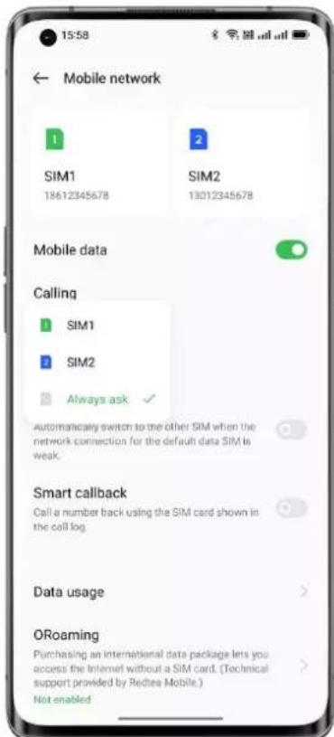 15:58 ← Mobile network 1 SIM1 18612345678 2 SIM2 13012345678 Mobile data Calling 1 SIM1 2 SIM2 Always ask ✓ Automatically switch to the other SIM when the network connection for the default data SIM is weak. Smart callback Call a number back using the SIM card shown in the call log. Data usage ORoaming Purchasing an international data package lets you access the Internet without a SIM card. (Technical support provided by Redtea Mobile.) Not enabled