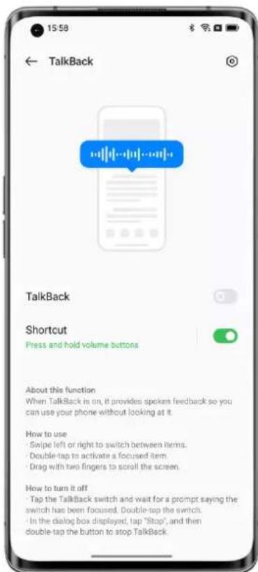 15:58 ← TalkBack TalkBack Shortcut Press and hold volume buttons About this function When TalkBack is on, it provides spoken feedback so you can use your phone without looking at it. How to use - Swipe left or right to switch between items. - Double-tap to activate a focused item. - Drag with two fingers to scroll the screen. How to turn it off - Tap the TalkBack switch and wait for a prompt saying the switch has been focused. Double-tap the switch. - In the dialog box displayed, tap "Stop", and then double-tap the button to stop TalkBack.