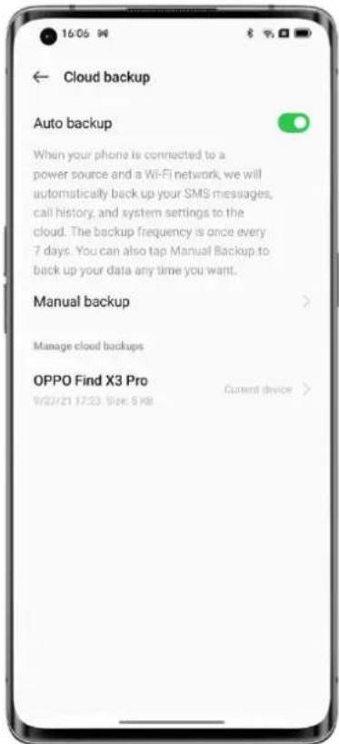 Cloud backup Auto backup When your phone is connected to a power source and a Wi-Fi network, we will automatically back up your SMS messages, call history, and system settings to the cloud. The backup frequency is once every 7 days. You can also tap Manual Backup to back up your data any time you want. Manual backup Manage cloud backups OPPO Find X3 Pro 9/22/21 17:23 Size: 5 KB Current device >