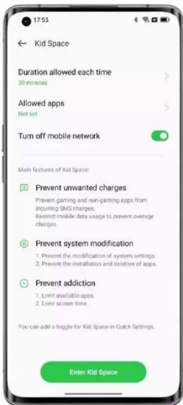 17:53 ← Kid Space Duration allowed each time 30 minutes Allowed apps Not set Turn off mobile network Main features of Kid Space: Prevent unwanted charges Prevent gaming and non-gaming apps from incurring SMS charges. Restrict mobile data usage to prevent overage charges. Prevent system modification 1. Prevent the modification of system settings. 2. Prevent the installation and deletion of apps. Prevent addiction 1. Limit available apps. 2. Limit screen time. You can add a toggle for Kid Space in Quick Settings. Enter Kid Space