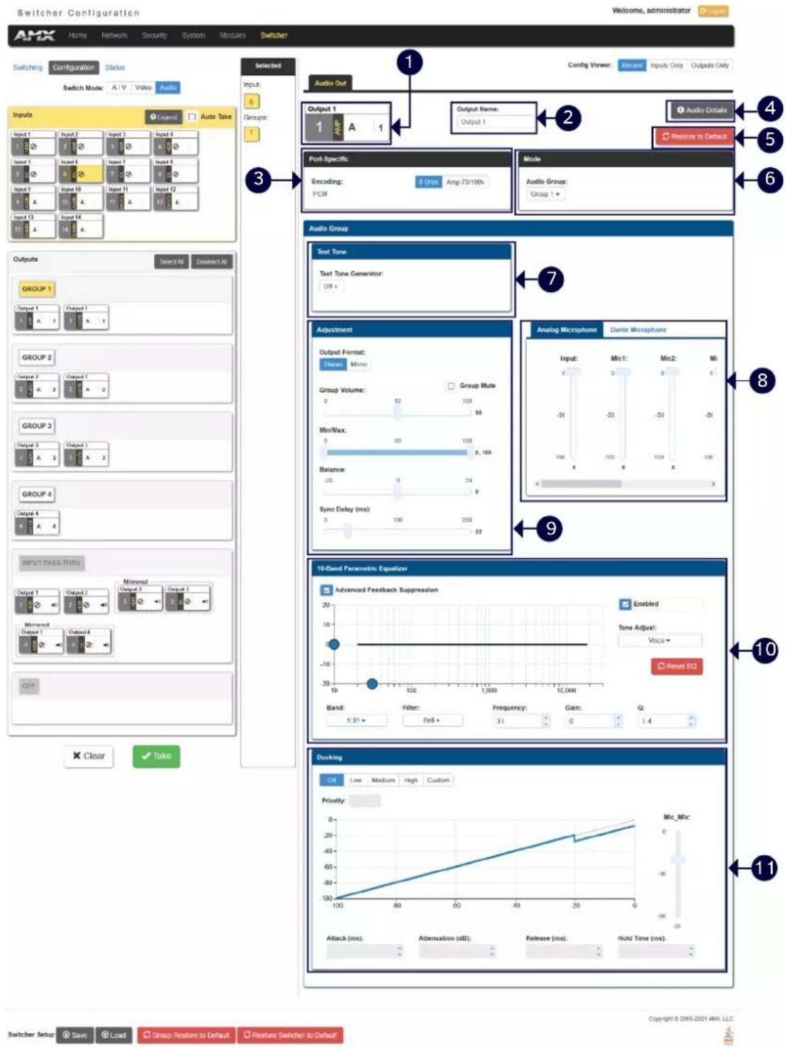 Switcher Configuration Welcome, administrator Switching Configuration Status Switch Mode: A/V Video Audio Inputs Input 1 Input 2 Input 3 Input 4 Input 1 Input 2 Input 3 Input 4 Input 1 Input 2 Input 3 Input 4 Input 1 Input 2 Input 3 Input 4 Input 1 Input 2 Input 3 Input 4 Output 1 Output 2 Output 3 Output 4 Output 1 Output 2 Output 3 Output 4 Output 1 Output 2 Output 3 Output 4 Output 1 Output 2 Output 3 Output 4 Output 1 Output 2 Output 3 Output 4 Selected Audio Out Output 1 1 Output Name: Output 1 Port-Specific: Encoding: 5 Ohm Amp-70/100x FCM Mode Audio Group: Group 1 Audio Group Test Tone Test Tone Generator: Off + Adjustment Output Format: None Mono Group Volume: Group Multi 0 50 100 Min/Wax: 0 00 100 Balance: 00 30 Sync Delay (ms): 0 100 250 9 Analog Microphone Dante Microphone Input: Mic1: Mic2: Mic3: -50 -50 -50 -50 -50 -50 -50 -50 -50 -50 -50 -50 -50 -50 -50 -50 -50 -50 -50 -50 -50 -50 -50 -50 -50 -50 -50 -50 -50 -50 -50 -50 -50 -50 -100 10-Clend Parametric Equivalve Advanced Feedback Suppression Enabled Time Adjust: Voice+ Reset EQ Band: Filter: Fell: Frequency: Gain: Q: 1:31 + Roll + 31 0 1.4 Ducking Off Low Medium High Custom Priority: Mic_Mtc: Attack (ms): Alternation (dB): Release (ms): Hold Time (ms) Switcher Setup Save Load Group Restore to Default Restore Switcher to Default