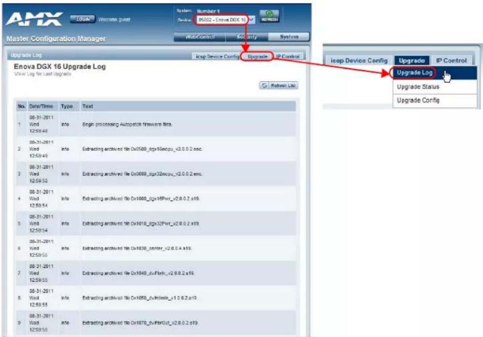 AMX LOGN Welcome guest System: Number 1 Device: D5002 - Enova DGX 16 REFRESH Master Configuration Manager WebControl Security System Upgrade Log icsp Device Config Upgrade IP Control Enova DGX 16 Upgrade Log View Log for Last Upgrade G Refresh List No. Date/Time Type Text 1 08-31-2011 Info Begin processing Apache firmware info. 2 08-31-2011 Info Extracting archived file Dx500_dgx16xcpu_v2.0.0.2.enc. 3 08-31-2011 Info Extracting archived file Dx000_dgx32xcpu_v2.0.0.2.enc. 4 08-31-2011 Info Extracting archived file Dx1000_dgx16Pwr_v2.0.0.2.s19. 5 08-31-2011 Info Extracting archived file Dx1010_dgx32Pwr_v2.0.0.2.s19. 6 08-31-2011 Info Extracting archived file Dx1030_center_v2.0.0.4.s19. 7 08-31-2011 Info Extracting archived file Dx1040_gxFbrh_v2.0.0.2.s19. 8 08-31-2011 Info Extracting archived file Dx1050_gxHmin_v1.0.0.2.s19. 9 08-31-2011 Info Extracting archived file Dx1070_gxFbrOut_v2.0.0.2.s19. icsp Device Config Upgrade Log Upgrade Status Upgrade Config