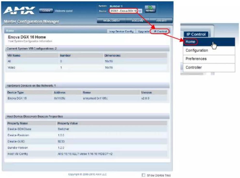 AMX LOGIN Welcome custom System: Number 1 Device: 05002 - Enova DGX 16 REFIND Master Configuration Manager WSBControl Security System Home icsp Device Config Upgrade IP Control Enova DGX 16 Home Host System Configuration Information Current System VM Configurations: 2 VM Name Number Dimensions All 0 16x16 Video 1 16x16 Hardware Devices on the Network: 1 Device Type Address Name Version Enova DGX 16 0x1105c unnamed 0x1105c v2.0.0 Host Device Discovery Beacon Properties Property Name Property Value Device-SDKClass Switcher Device-Revision 1.0.0 Device-GUID 9233 Bundle-Version 1.2.0 Host VM Config: A10:16:15/ALL? Video 1:16:16 VIDEO? v2 IP Control Home Configuration Preferences Controller Copyright © 2005-2010 AMX LLC Show Device Tree