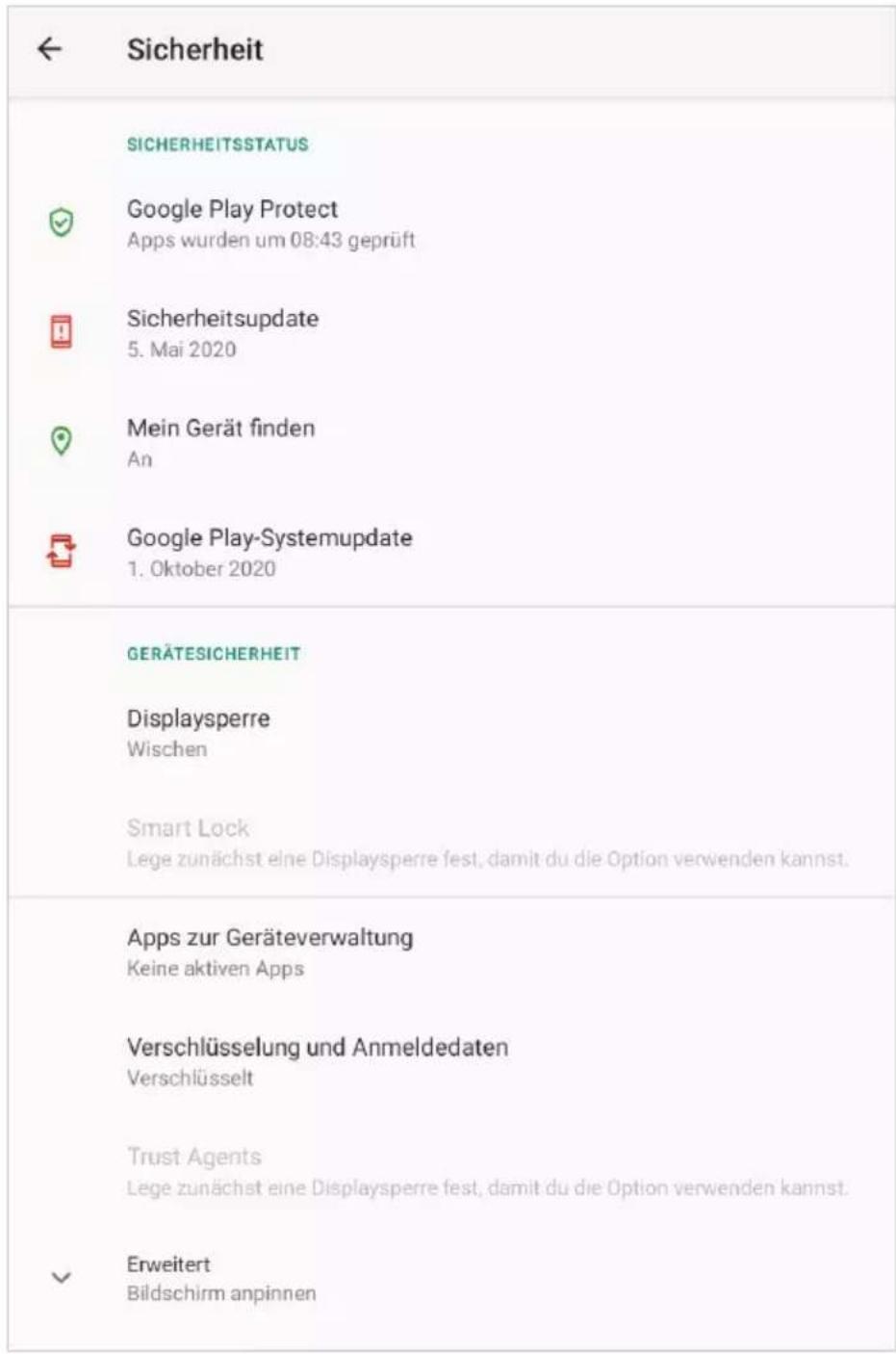 Sicherheit SICHERHEITSSTATUS Google Play Protect Apps wurden um 08:43 geprüft Sicherheitsupdate 5. Mai 2020 Mein Gerät finden An Google Play-Systemupdate 1. Oktober 2020 GERÄTESICHERHEIT Displaysperre Wischen Smart Lock Lege zunächst eine Displaysperre fest, damit du die Option verwenden kannst. Apps zur Geräteverwaltung Keine aktiven Apps Verschlüsselung und Anmeldedaten Verschlüsselt Trust Agents Lege zunächst eine Displaysperre fest, damit du die Option verwenden kannst. Erweitert Bildschirm anpinnen